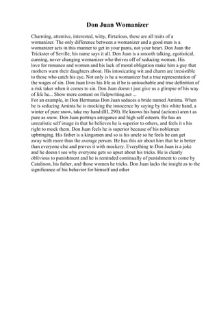 Don Juan Womanizer
Charming, attentive, interested, witty, flirtatious, these are all traits of a
womanizer. The only difference between a womanizer and a good man is a
womanizer acts in this manner to get in your pants, not your heart. Don Juan the
Trickster of Seville, his name says it all. Don Juan is a smooth talking, egotistical,
cunning, never changing womanizer who thrives off of seducing women. His
love for romance and women and his lack of moral obligation make him a guy that
mothers warn their daughters about. His intoxicating wit and charm are irresistible
to those who catch his eye. Not only is he a womanizer but a true representation of
the wages of sin. Don Juan lives his life as if he is untouchable and true definition of
a risk taker when it comes to sin. Don Juan doesn t just give us a glimpse of his way
of life he... Show more content on Helpwriting.net ...
For an example, in Don Hermanas Don Juan seduces a bride named Aminta. When
he is seducing Aminta he is mocking the innocence by saying by this white hand, a
winter of pure snow, take my hand (III, 290). He knows his hand (actions) aren t as
pure as snow. Don Juan portrays arrogance and high self esteem. He has an
unrealistic self image in that he believes he is superior to others, and feels it s his
right to mock them. Don Juan feels he is superior because of his noblemen
upbringing. His father is a kingsmen and so is his uncle so he feels he can get
away with more than the average person. He has this air about him that he is better
than everyone else and proves it with mockery. Everything to Don Juan is a joke
and he doesn t see why everyone gets so upset about his tricks. He is clearly
oblivious to punishment and he is reminded continually of punishment to come by
Catalinon, his father, and those women he tricks. Don Juan lacks the insight as to the
significance of his behavior for himself and other
 