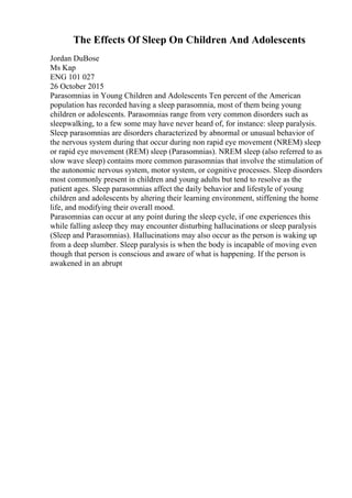The Effects Of Sleep On Children And Adolescents
Jordan DuBose
Ms Kap
ENG 101 027
26 October 2015
Parasomnias in Young Children and Adolescents Ten percent of the American
population has recorded having a sleep parasomnia, most of them being young
children or adolescents. Parasomnias range from very common disorders such as
sleepwalking, to a few some may have never heard of, for instance: sleep paralysis.
Sleep parasomnias are disorders characterized by abnormal or unusual behavior of
the nervous system during that occur during non rapid eye movement (NREM) sleep
or rapid eye movement (REM) sleep (Parasomnias). NREM sleep (also referred to as
slow wave sleep) contains more common parasomnias that involve the stimulation of
the autonomic nervous system, motor system, or cognitive processes. Sleep disorders
most commonly present in children and young adults but tend to resolve as the
patient ages. Sleep parasomnias affect the daily behavior and lifestyle of young
children and adolescents by altering their learning environment, stiffening the home
life, and modifying their overall mood.
Parasomnias can occur at any point during the sleep cycle, if one experiences this
while falling asleep they may encounter disturbing hallucinations or sleep paralysis
(Sleep and Parasomnias). Hallucinations may also occur as the person is waking up
from a deep slumber. Sleep paralysis is when the body is incapable of moving even
though that person is conscious and aware of what is happening. If the person is
awakened in an abrupt
 