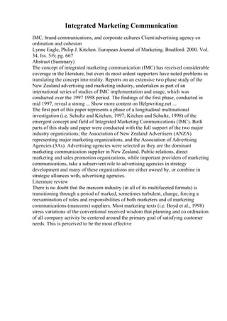Integrated Marketing Communication
IMC, brand communications, and corporate cultures Client/advertising agency co
ordination and cohesion
Lynne Eagle, Philip J. Kitchen. European Journal of Marketing. Bradford: 2000. Vol.
34, Iss. 5/6; pg. 667
Abstract (Summary)
The concept of integrated marketing communication (IMC) has received considerable
coverage in the literature, but even its most ardent supporters have noted problems in
translating the concept into reality. Reports on an extensive two phase study of the
New Zealand advertising and marketing industry, undertaken as part of an
international series of studies of IMC implementation and usage, which was
conducted over the 1997 1998 period. The findings of the first phase, conducted in
mid 1997, reveal a strong ... Show more content on Helpwriting.net ...
The first part of this paper represents a phase of a longitudinal multinational
investigation (i.e. Schultz and Kitchen, 1997; Kitchen and Schultz, 1998) of the
emergent concept and field of Integrated Marketing Communications (IMC). Both
parts of this study and paper were conducted with the full support of the two major
industry organizations; the Association of New Zealand Advertisers (ANZA)
representing major marketing organizations, and the Association of Advertising
Agencies (3As). Advertising agencies were selected as they are the dominant
marketing communication supplier in New Zealand. Public relations, direct
marketing and sales promotion organizations, while important providers of marketing
communications, take a subservient role to advertising agencies in strategy
development and many of these organizations are either owned by, or combine in
strategic alliances with, advertising agencies.
Literature review
There is no doubt that the marcom industry (in all of its multifaceted formats) is
transitioning through a period of marked, sometimes turbulent, change, forcing a
reexamination of roles and responsibilities of both marketers and of marketing
communications (marcoms) suppliers. Most marketing texts (i.e. Boyd et al., 1998)
stress variations of the conventional received wisdom that planning and co ordination
of all company activity be centered around the primary goal of satisfying customer
needs. This is perceived to be the most effective
 