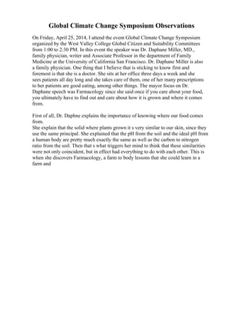 Global Climate Change Symposium Observations
On Friday, April 25, 2014, I attend the event Global Climate Change Symposium
organized by the West Valley College Global Citizen and Suitability Committees
from 1:00 to 2:30 PM. In this event the speaker was Dr. Daphane Miller, MD.,
family physician, writer and Associate Professor in the department of Family
Medicine at the University of California San Francisco. Dr. Daphane Miller is also
a family physician. One thing that I believe that is sticking to know first and
foremost is that she is a doctor. She sits at her office three days a week and she
sees patients all day long and she takes care of them, one of her many prescriptions
to her patients are good eating, among other things. The mayor focus on Dr.
Daphane speech was Farmacology since she said once if you care about your food,
you ultimately have to find out and care about how it is grown and where it comes
from.
First of all, Dr. Daphne explains the importance of knowing where our food comes
from.
She explain that the solid where plants grown it s very similar to our skin, since they
use the same principal. She explained that the pH from the soil and the ideal pH from
a human body are pretty much exactly the same as well as the carbon to nitrogen
ratio from the soil. Then that s what triggers her mind to think that these similarities
were not only coincident, but in effect had everything to do with each other. This is
when she discovers Farmacology, a farm to body lessons that she could learn in a
farm and
 