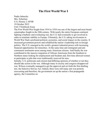 The First World War I
Nadia Jahnecke
Mrs. Schartner
U.S. History 2 AP/IB
19 October 2015
Unit 3 Notebook Essay
The First World War fought from 1914 to 1918 was one of the largest and most brutal
catastrophes fought in the 20th century. With nearly the entire European continent
fighting a barbaric and everlasting war, the U.S. had eventually to get involved in
order to reinitiate stability to Europe. Ultimately, the U.S. taking involvement in
World War Ihad a profound political, economic, and social impact on the country. It
increased government powers and solidified the nation s leadership role in foreign
politics. The U.S. emerged as the world s greatest industrial power with increasing
financial opportunities for minorities. At the same time anti immigrant and anti
communist sentiments arose among many American citizens. And finally the war
contributed to the massive migration of African Americans from the Southern to
Northern states looking for employment and freedom and, first time allowed women
to participate in jobs that were traditionally reserved for men.
Initially, U.S. politicians and citizens had differing opinions of whether or not they
should take action in the war. Although many in society and congress disapproved
war, Wilson eventually managed to get the approval and set forth the first drafting
law, the Selective Service Act. Indeed, there were still many anti war protests
reoccurring and therefore, the government set up the nation s first propaganda
agency, the Committee on
 