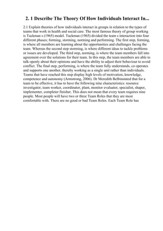 2. 1 Describe The Theory Of How Individuals Interact In...
2.1 Explain theories of how individuals interact in groups in relation to the types of
teams that work in health and social care. The most famous theory of group working
is Tuckman s (1965) model. Tuckman (1965) divided the team s interaction into four
different phases; forming, storming, norming and performing. The first step, forming,
is where all members are learning about the opportunities and challenges facing the
team. Whereas the second step storming, is where different ideas to tackle problems
or issues are developed. The third step, norming, is where the team members fall into
agreement over the solutions for their team. In this step, the team members are able to
talk openly about their opinions and have the ability to adjust their behaviour to avoid
conflict. The final step, performing, is where the team fully understands, co operates
and supports one another, thereby working as a single unit rather than individuals.
Teams that have reached this step display high levels of motivation, knowledge,
competence and autonomy (Armstrong, 2006). Dr Meredith Belbinstated that for a
team to be effective, it has to have the following nine characteristics: resource
investigator, team worker, coordinator, plant, monitor evaluator, specialist, shaper,
implementer, completer finisher. This does not mean that every team requires nine
people. Most people will have two or three Team Roles that they are most
comfortable with. There are no good or bad Team Roles. Each Team Role has
 