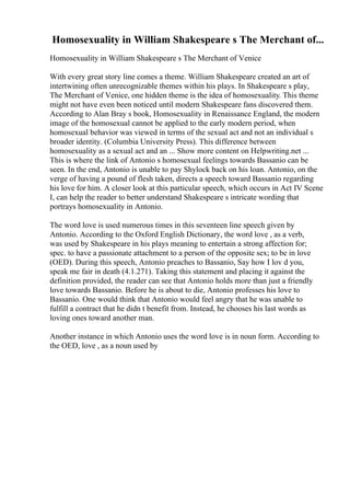 Homosexuality in William Shakespeare s The Merchant of...
Homosexuality in William Shakespeare s The Merchant of Venice
With every great story line comes a theme. William Shakespeare created an art of
intertwining often unrecognizable themes within his plays. In Shakespeare s play,
The Merchant of Venice, one hidden theme is the idea of homosexuality. This theme
might not have even been noticed until modern Shakespeare fans discovered them.
According to Alan Bray s book, Homosexuality in Renaissance England, the modern
image of the homosexual cannot be applied to the early modern period, when
homosexual behavior was viewed in terms of the sexual act and not an individual s
broader identity. (Columbia University Press). This difference between
homosexuality as a sexual act and an ... Show more content on Helpwriting.net ...
This is where the link of Antonio s homosexual feelings towards Bassanio can be
seen. In the end, Antonio is unable to pay Shylock back on his loan. Antonio, on the
verge of having a pound of flesh taken, directs a speech toward Bassanio regarding
his love for him. A closer look at this particular speech, which occurs in Act IV Scene
I, can help the reader to better understand Shakespeare s intricate wording that
portrays homosexuality in Antonio.
The word love is used numerous times in this seventeen line speech given by
Antonio. According to the Oxford English Dictionary, the word love , as a verb,
was used by Shakespeare in his plays meaning to entertain a strong affection for;
spec. to have a passionate attachment to a person of the opposite sex; to be in love
(OED). During this speech, Antonio preaches to Bassanio, Say how I lov d you,
speak me fair in death (4.1.271). Taking this statement and placing it against the
definition provided, the reader can see that Antonio holds more than just a friendly
love towards Bassanio. Before he is about to die, Antonio professes his love to
Bassanio. One would think that Antonio would feel angry that he was unable to
fulfill a contract that he didn t benefit from. Instead, he chooses his last words as
loving ones toward another man.
Another instance in which Antonio uses the word love is in noun form. According to
the OED, love , as a noun used by
 