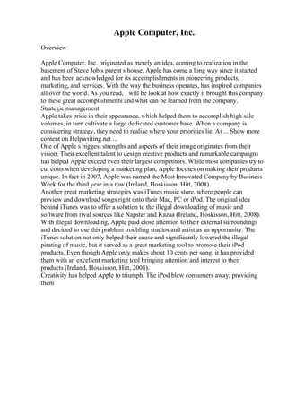 Apple Computer, Inc.
Overview
Apple Computer, Inc. originated as merely an idea, coming to realization in the
basement of Steve Job s parent s house. Apple has come a long way since it started
and has been acknowledged for its accomplishments in pioneering products,
marketing, and services. With the way the business operates, has inspired companies
all over the world. As you read, I will be look at how exactly it brought this company
to these great accomplishments and what can be learned from the company.
Strategic management
Apple takes pride in their appearance, which helped them to accomplish high sale
volumes, in turn cultivate a large dedicated customer base. When a company is
considering strategy, they need to realize where your priorities lie. As... Show more
content on Helpwriting.net ...
One of Apple s biggest strengths and aspects of their image originates from their
vision. Their excellent talent to design creative products and remarkable campaigns
has helped Apple exceed even their largest competitors. While most companies try to
cut costs when developing a marketing plan, Apple focuses on making their products
unique. In fact in 2007, Apple was named the Most Innovated Company by Business
Week for the third year in a row (Ireland, Hoskisson, Hitt, 2008).
Another great marketing strategies was iTunes music store, where people can
preview and download songs right onto their Mac, PC or iPod. The original idea
behind iTunes was to offer a solution to the illegal downloading of music and
software from rival sources like Napster and Kazaa (Ireland, Hoskisson, Hitt, 2008).
With illegal downloading, Apple paid close attention to their external surroundings
and decided to use this problem troubling studios and artist as an opportunity. The
iTunes solution not only helped their cause and significantly lowered the illegal
pirating of music, but it served as a great marketing tool to promote their iPod
products. Even though Apple only makes about 10 cents per song, it has provided
them with an excellent marketing tool bringing attention and interest to their
products (Ireland, Hoskisson, Hitt, 2008).
Creativity has helped Apple to triumph. The iPod blew consumers away, providing
them
 