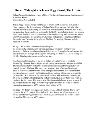 Robert Wrhinghim in James Hogg s Novel, The Private...
Robert Wrhinghim in James Hogg s Novel, The Private Memoirs and Confessions of
a Justified Sinner
Works Cited Not Included
James Hogg s classic novel, The Private Memoirs and Confessions of a Justified
Sinner, portrays the fictional story of Robert Wringhim, a strong Calvinist who
justifies murder by quickening the inevitable. Robert commits infamous acts of evil,
believing that these murderous actions glorify God by annihilating sinners not chosen
to be saved. I believe that a combination of factors involving both nurture and nature
shape Wringhim into the suffering creature that he becomes. The greatest of these
factors include Paranoia Schizophrenia, Multiple Personality Disorder, and the
rejection of society.
To my ... Show more content on Helpwriting.net ...
He wishes to be a ?champion? for God, cutting down sinners by the sword.
However, I feel that he subconsciously desires to be a ?champion? over his own fear
of damnation and through believing that murdering the damned is God?s calling for
his life, this allows the means to defeat his fear.
Another mental illness that is shown in Robert Wringhim?s life is Multiple
Personality Disorder. Psychologists are still trying to understand what causes MPD.
There is much debate whether this mental condition is caused through nature or
through nurture: I believe, like many psychologists, that it?s a combination of
both. In this belief, MPD victims recall one specific event that?s so traumatic that
their mind escapes insanity by blocking out the event and taking on a new identity
(or identities). It?s a form of the mind?s self defense which allows a victim to go
on living their life without reflecting on harrowing experiences that would result in
madness for the victim. The reason why this disorder is believed to also be caused
by nature is because it helps explain why people who suffer the same or similar
traumatic experiences as MPD victims, never obtain MPD.
On page 170, Robert becomes aware that he looses all track of time. This is very
common for MPD victims. The minds will check in and out of time whenever it
feels a need for safety; the mind still functions, it just takes on the form of a new
personality. Moreover, a MPD victim
 