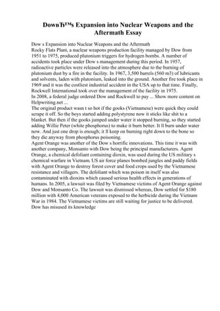 DowвЂ™s Expansion into Nuclear Weapons and the
Aftermath Essay
Dow s Expansion into Nuclear Weapons and the Aftermath
Rocky Flats Plant, a nuclear weapons production facility managed by Dow from
1951 to 1975, produced plutonium triggers for hydrogen bombs. A number of
accidents took place under Dow s management during this period. In 1957,
radioactive particles were released into the atmosphere due to the burning of
plutonium dust by a fire in the facility. In 1967, 3,500 barrels (560 m3) of lubricants
and solvents, laden with plutonium, leaked into the ground. Another fire took place in
1969 and it was the costliest industrial accident in the USA up to that time. Finally,
Rockwell International took over the management of the facility in 1975.
In 2008, a federal judge ordered Dow and Rockwell to pay ... Show more content on
Helpwriting.net ...
The original product wasn t so hot if the gooks (Vietnamese) were quick they could
scrape it off. So the boys started adding polystyrene now it sticks like shit to a
blanket. But then if the gooks jumped under water it stopped burning, so they started
adding Willie Peter (white phosphorus) to make it burn better. It ll burn under water
now. And just one drop is enough; it ll keep on burning right down to the bone so
they die anyway from phosphorus poisoning.
Agent Orange was another of the Dow s horrific innovations. This time it was with
another company, Monsanto with Dow being the principal manufacturers. Agent
Orange, a chemical defoliant containing dioxin, was used during the US military s
chemical warfare in Vietnam. US air force planes bombed jungles and paddy fields
with Agent Orange to destroy forest cover and food crops used by the Vietnamese
resistance and villagers. The defoliant which was poison in itself was also
contaminated with dioxins which caused serious health effects in generations of
humans. In 2005, a lawsuit was filed by Vietnamese victims of Agent Orange against
Dow and Monsanto Co. The lawsuit was dismissed whereas, Dow settled for $180
million with 4,000 American veterans exposed to the herbicide during the Vietnam
War in 1984. The Vietnamese victims are still waiting for justice to be delivered.
Dow has misused its knowledge
 
