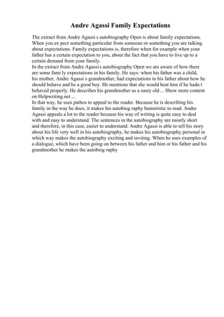 Andre Agassi Family Expectations
The extract from Andre Agassi s autobiography Open is about family expectations.
When you ex pect something particular from someone or something you are talking
about expectations. Family expectations is, therefore when for example when your
father has a certain expectation to you, about the fact that you have to live up to a
certain demand from your family.
In the extract from Andre Agassis autobiography Open we are aware of how there
are some fami ly expectations in his family. He says: when his father was a child,
his mother, Andre Agassi s grandmother, had expectations to his father about how he
should behave and be a good boy. He mentions that she would beat him if he hadn t
behaved properly. He describes his grandmother as a nasty old ... Show more content
on Helpwriting.net ...
In that way, he uses pathos to appeal to the reader. Because he is describing his
family in the way he does, it makes his autobiog raphy humoristic to read. Andre
Agassi appeals a lot to the reader because his way of writing is quite easy to deal
with and easy to understand. The sentences in the autobiography are mostly short
and therefore, in this case, easier to understand. Andre Agassi is able to tell his story
about his life very well in his autobiography, he makes his autobiography personal in
which way makes the autobiography exciting and inviting. When he uses examples of
a dialogue, which have been going on between his father and him or his father and his
grandmother he makes the autobiog raphy
 