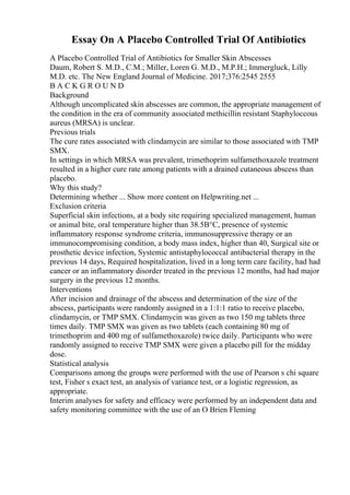 Essay On A Placebo Controlled Trial Of Antibiotics
A Placebo Controlled Trial of Antibiotics for Smaller Skin Abscesses
Daum, Robert S. M.D., C.M.; Miller, Loren G. M.D., M.P.H.; Immergluck, Lilly
M.D. etc. The New England Journal of Medicine. 2017;376:2545 2555
B A C K G R O U N D
Background
Although uncomplicated skin abscesses are common, the appropriate management of
the condition in the era of community associated methicillin resistant Staphyloccous
aureus (MRSA) is unclear.
Previous trials
The cure rates associated with clindamycin are similar to those associated with TMP
SMX.
In settings in which MRSA was prevalent, trimethoprim sulfamethoxazole treatment
resulted in a higher cure rate among patients with a drained cutaneous abscess than
placebo.
Why this study?
Determining whether ... Show more content on Helpwriting.net ...
Exclusion criteria
Superficial skin infections, at a body site requiring specialized management, human
or animal bite, oral temperature higher than 38.5В°C, presence of systemic
inflammatory response syndrome criteria, immunosuppressive therapy or an
immunocompromising condition, a body mass index, higher than 40, Surgical site or
prosthetic device infection, Systemic antistaphylococcal antibacterial therapy in the
previous 14 days, Required hospitalization, lived in a long term care facility, had had
cancer or an inflammatory disorder treated in the previous 12 months, had had major
surgery in the previous 12 months.
Interventions
After incision and drainage of the abscess and determination of the size of the
abscess, participants were randomly assigned in a 1:1:1 ratio to receive placebo,
clindamycin, or TMP SMX. Clindamycin was given as two 150 mg tablets three
times daily. TMP SMX was given as two tablets (each containing 80 mg of
trimethoprim and 400 mg of sulfamethoxazole) twice daily. Participants who were
randomly assigned to receive TMP SMX were given a placebo pill for the midday
dose.
Statistical analysis
Comparisons among the groups were performed with the use of Pearson s chi square
test, Fisher s exact test, an analysis of variance test, or a logistic regression, as
appropriate.
Interim analyses for safety and efficacy were performed by an independent data and
safety monitoring committee with the use of an O Brien Fleming
 