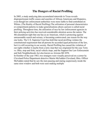 The Dangers of Racial Profiling
In 2005, a study analyzing data accumulated statewide in Texas reveals
disproportionate traffic ceases and searches of African Americans and Hispanics,
even though law enforcement authorities were more liable to find contraband on
Whites. (The Reality of Racial Profiling) The utilization of personal characteristics
or comportment patterns to make generalizations about a person is called racial
profiling. Throughout time, the utilization of race by law enforcement agencies in
their policing activities has received considerable attention across the nation. The
4th amendment right that one has as an American, which is protecting against
unreasonable search and seizure, is becoming contravened; one reason for the way
one looks. The U.S. Supreme Court has held that racial profiling violates the
constitutional requirement that all persons be accorded equal protection of the law,
but it is still occurring in our society. Racial Profiling has caused the violation of
our rights whether it maybe from a terry stop that was originated for the case Terry
vs. Ohio, stop and frisk, racial vehicle stops, and the Support Our Law Enforcement
and Safe Neighborhoods Act also known as Arizona SB 1070.
In October of the year 1963, two strangers were visually perceived on a corner by
Cleveland Police Department detective Martin McFadden Cleveland, Ohio. Officer
McFadden stated that he saw the men pausing and staring suspiciously inside the
same store window and both were seen making multiple
 