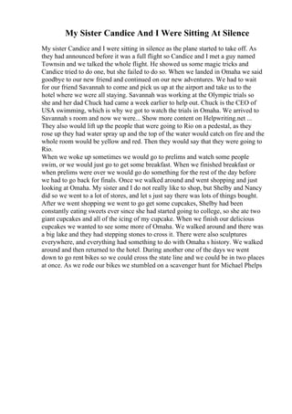 My Sister Candice And I Were Sitting At Silence
My sister Candice and I were sitting in silence as the plane started to take off. As
they had announced before it was a full flight so Candice and I met a guy named
Townsin and we talked the whole flight. He showed us some magic tricks and
Candice tried to do one, but she failed to do so. When we landed in Omaha we said
goodbye to our new friend and continued on our new adventures. We had to wait
for our friend Savannah to come and pick us up at the airport and take us to the
hotel where we were all staying. Savannah was working at the Olympic trials so
she and her dad Chuck had came a week earlier to help out. Chuck is the CEO of
USA swimming, which is why we got to watch the trials in Omaha. We arrived to
Savannah s room and now we were... Show more content on Helpwriting.net ...
They also would lift up the people that were going to Rio on a pedestal, as they
rose up they had water spray up and the top of the water would catch on fire and the
whole room would be yellow and red. Then they would say that they were going to
Rio.
When we woke up sometimes we would go to prelims and watch some people
swim, or we would just go to get some breakfast. When we finished breakfast or
when prelims were over we would go do something for the rest of the day before
we had to go back for finals. Once we walked around and went shopping and just
looking at Omaha. My sister and I do not really like to shop, but Shelby and Nancy
did so we went to a lot of stores, and let s just say there was lots of things bought.
After we went shopping we went to go get some cupcakes, Shelby had been
constantly eating sweets ever since she had started going to college, so she ate two
giant cupcakes and all of the icing of my cupcake. When we finish our delicious
cupcakes we wanted to see some more of Omaha. We walked around and there was
a big lake and they had stepping stones to cross it. There were also sculptures
everywhere, and everything had something to do with Omaha s history. We walked
around and then returned to the hotel. During another one of the days we went
down to go rent bikes so we could cross the state line and we could be in two places
at once. As we rode our bikes we stumbled on a scavenger hunt for Michael Phelps
 