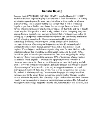 Impulse Buying
Running head: CAUSES OF IMPULSE BUYING Impulse Buying EN1320 ITT
Technical Institute Impulse Buying Everyone does it from time to time. I m talking
about acting upon impulse. In some cases, impulsive actions can be harmless or
even rewarding. This is usually not the case though when it comes to making
impulsive purchases. Studies have shown that on average, between 50 and 65
percent of items purchased while shopping we re not on their lists, and we re bought
out of impulse. The question at hand is why, and this is what I am going to try and
answer. Impulse buying begins a downward spiral that, if not corrected, ends with
owning up to unexpected and undesired consequences that can be very detrimental
and life changing. As defined... Show more content on Helpwriting.net ...
In the study mentioned above by Spool (2011), a major driver of impulse
purchases is the use of the category links on the website. Certain designs led
shoppers to find products through category links rather than the sites search
engines. When shoppers used these categories, they were far more likely to make
impulse purchases than when they used the search engines. In the study, 87% of
the dollars spent on impulse purchases resulted from users navigating the site by
the category links. Users spent the remaining 13% of the money after navigating
via the sites search engines. If a visitor sees a popular products section or a
clearance banner on a site, those are the things they are most likely going to click.
Even if they went to the site looking for a particular product, this strategy is usually
taken advantage of. Many retailers put a may we suggest section on each and
every product page with items that are relevant to what the customer was looking
for, and this is also very enticing. Other ways online pages encourage impulsive
purchases is with the use of things such as time sensitive sales. This can be sales
such as Memorial Day sales, deal of the day, or just random clearance sales. It doesn
t matter what the occasion is, making a banner that says something like Sale ends at
Midnight! will encourage people to click the link, venture further into the store, and
 