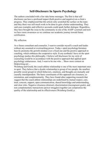 Self-Disclosure In Sports Psychology
The authors concluded with a few take home messages. The first is that self
disclosure can have a profound impact (both positive and negative) on a client s
progress. They emphasized that this article only scratched the surface on the topic
and they there was still much work to be done to gain a better understanding. They
said case examples and reflective accounts could spark further dialogue. Regardless,
they have brought the issue to the community in one of the AASP s journals and now
we have more awareness as we continue our academic journey toward future
certification.
My reflection
As a future consultant and counselor, I want to consider myself a coach and leader
without any assumed or overreaching power. Today s sport psychologyliterature
heavily promotes the growth mindset over a fixed one and the positive approach to
coaching, which embraces the cooperative style. Every textbook I have on the sport
psychology pushes this philosophy. I believe self disclosure for my style of
counseling would be in accordance with the positive approach that applied sport
psychology embarrasses. And, I want to be one who ... Show more content on
Helpwriting.net ...
Weinberg and Gould, the coach athlete relationship is one of the most important ones
in sport. They believe that a dyadic relationship (a group of two people, the smallest
possible social group) in which behaviors, emotions, and thoughts are mutually and
causally interdependent. The basic constituents of this approach are closeness, co
orientation, and complementarity. They have found other supporting research that
suggest that the coach athlete relationships are underlined by mutual respect, care,
trust, concern, support, open communication, shared knowledge and understanding,
and clear roles. Negative closeness (distrust), disorientation (incongruent goals), and
non complementary transactions (power struggles) together can compromise the
quality of the relationship and its effectiveness (Weinberg Gould, p.
 