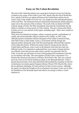 Essay on The Cuban Revolution
The time of the Cuban Revolution was a great deal of turmoil, not just in Cuba but
in almost every corner of the world. It was 1945, shortly after the end of World War
Two, and the Cold War was taking off between the United States and the Soviet
Union. Cuba, in the middle of its own war, was caught up in the international politics
of the Cold War. The interaction between international and domestic politics played a
major role in the outcome of the revolution. The result of the revolution left Fidel
Castroin charge of Cuba. The Platt Amendment states that the United States has the
ability to interfere at various points in Cuba s history. This gave America the ability
to better serve its own interests in the region, including sugar... Show more content on
Helpwriting.net ...
Their focus was national sovereignty, reform, economic growth, a redistribution of
wealth, and social justice(the cuban revolution p 62). Finally, in 1965, Cuba
officially became communist with the emergence of the Cuban Communist Party,
with Fidel Castro as their leader. Castro s involvement with the foreign and
domestic politics during the early Cold War period greatly influenced the outcome
of the Cuban Revolution. Without the actions taken by foreign powers like the
United States and Russia, some events on the domestic front may have had very
different results. It is important to understand how every nation s foreign policies
can influence more than just one other nation, and this was especially true for
Cuba. It was this mix and chain of events which produced the communist Cuba that
we are familiar with today. The most popular of Fidel Castro s documents is La
Historia Me Absolvera also known as History Will Absolve Me. This was a speech
given by Castro at his trial for leading an attack on the Moncada Barracks. Castro s
speech discussed many of his ideas and beliefs that justified his reasoning to form his
revolutionary movement against Fulgencio Batista. History Will Absolve Me, shows
the revolutionary ideologies of Castro and how he later revolts to power. Although,
his speech was about his thought on the revolutionary movement, it also was to show
the foundation of his Moncada attack and what he was trying to achieve. Castro
mentions in
 