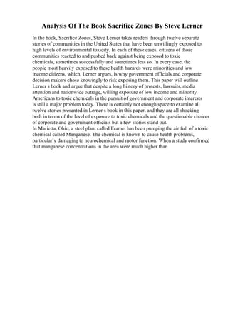 Analysis Of The Book Sacrifice Zones By Steve Lerner
In the book, Sacrifice Zones, Steve Lerner takes readers through twelve separate
stories of communities in the United States that have been unwillingly exposed to
high levels of environmental toxicity. In each of these cases, citizens of those
communities reacted to and pushed back against being exposed to toxic
chemicals, sometimes successfully and sometimes less so. In every case, the
people most heavily exposed to these health hazards were minorities and low
income citizens, which, Lerner argues, is why government officials and corporate
decision makers chose knowingly to risk exposing them. This paper will outline
Lerner s book and argue that despite a long history of protests, lawsuits, media
attention and nationwide outrage, willing exposure of low income and minority
Americans to toxic chemicals in the pursuit of government and corporate interests
is still a major problem today. There is certainly not enough space to examine all
twelve stories presented in Lerner s book in this paper, and they are all shocking
both in terms of the level of exposure to toxic chemicals and the questionable choices
of corporate and government officials but a few stories stand out.
In Marietta, Ohio, a steel plant called Eramet has been pumping the air full of a toxic
chemical called Manganese. The chemical is known to cause health problems,
particularly damaging to neurochemical and motor function. When a study confirmed
that manganese concentrations in the area were much higher than
 