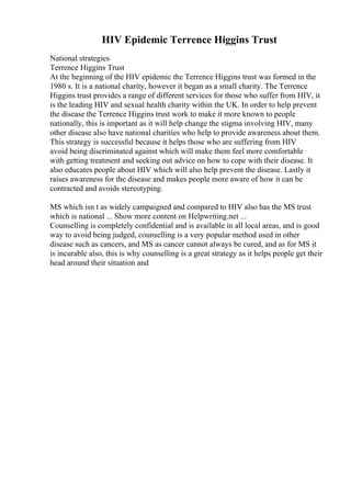 HIV Epidemic Terrence Higgins Trust
National strategies
Terrence Higgins Trust
At the beginning of the HIV epidemic the Terrence Higgins trust was formed in the
1980 s. It is a national charity, however it began as a small charity. The Terrence
Higgins trust provides a range of different services for those who suffer from HIV, it
is the leading HIV and sexual health charity within the UK. In order to help prevent
the disease the Terrence Higgins trust work to make it more known to people
nationally, this is important as it will help change the stigma involving HIV, many
other disease also have national charities who help to provide awareness about them.
This strategy is successful because it helps those who are suffering from HIV
avoid being discriminated against which will make them feel more comfortable
with getting treatment and seeking out advice on how to cope with their disease. It
also educates people about HIV which will also help prevent the disease. Lastly it
raises awareness for the disease and makes people more aware of how it can be
contracted and avoids stereotyping.
MS which isn t as widely campaigned and compared to HIV also has the MS trust
which is national ... Show more content on Helpwriting.net ...
Counselling is completely confidential and is available in all local areas, and is good
way to avoid being judged, counselling is a very popular method used in other
disease such as cancers, and MS as cancer cannot always be cured, and as for MS it
is incurable also, this is why counselling is a great strategy as it helps people get their
head around their situation and
 