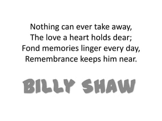 Nothing can ever take away,
  The love a heart holds dear;
Fond memories linger every day,
 Remembrance keeps him near.


Billy Shaw
 