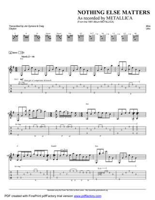 Generated using the Power Tab Editor by Brad Larsen. http://powertab.guitarnetwork.org
NOTHING ELSE MATTERS
As recorded by METALLICA
(From the 1991 Album METALLICA)
Transcribed by Jon Symons & Craig
Clayton
Words an
Ulrich
C
x
A
x x
D
xx
Dsus4
xx
Dsus2
xx
Em E5
xxxx
E5VII
7 fr.x xxx
D5 5 fr.x xxx
C5 3 fr.x xxx
G5 3 fr.xxxx
B5
x xxx
A Intro
I1
T
A
B
g 68
mfGtr I
Slowly P = 46
Em
V
0
V
0
V
0
V
0
V
0
V
0
V
0
V
0
V
0
V
0
V
0
V
0
V
0
V
0
V
0
V
0
V
0
V
0
V
0
V
0
V
0
V
0
V
0
V
7
V
7
V
0
V
0
V
0
V
P
7
V
0
V
0
V
0
V
0
let ring
0:00
clean gtr w/ compressor &reverb.
throughout.
I6
T
A
B
g V
0
V
0
V
0
V
7
V
0
V
8
V
0
V
H
7
V
8
P
sl.
(8)
z V
5
38
V
7
V
0
u
V
P
5
V
3
P
sl.
(3)
z V
2
3
V
5
u
68
Am
V
5
V
0
V
5
V
5
V
P
2
V
0
V
5
V
5
V
0
V
5
V
5
V
0
V
0
V
5
V
5
V
0
V
0
V
5
V
5
V
2
let ring
I10
T
A
B
g
C
V
0
V
5
V
5
V
3
V
3
V
5
V
5
V
5
V
P
3
V
0
V
5
V
5
V
0
V
5
V
5
V
3
Dadd2
V
7
V
0
V
7
V
0
V
5
V
7
V
7
V
7
3
V
H
0
V
P
5
V
0
V
P
7
V
0
V
H
0
V
5
Em
V
0
t
[12]
t
[12]
t
[12]
t
[12]
V
0
N.H.
V
0
V
0
V
0
V
0
V
0
V
0
V
0
let ring
PDF created with FinePrint pdfFactory trial version www.pdffactory.com
 