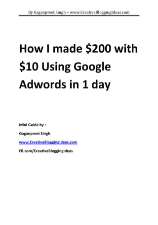By Gaganpreet Singh – www.CreativeBloggingIdeas.com

How I made $200 with
$10 Using Google
Adwords in 1 day
Mini Guide by :
Gaganpreet Singh
www.CreativeBloggingIdeas.com
FB.com/CreativeBloggingIdeas

 