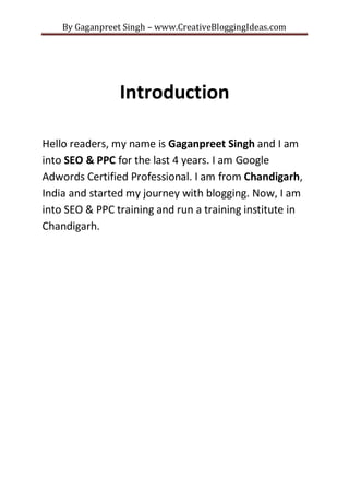 By Gaganpreet Singh – www.CreativeBloggingIdeas.com

Introduction
Hello readers, my name is Gaganpreet Singh and I am
into SEO & PPC for the last 4 years. I am Google
Adwords Certified Professional. I am from Chandigarh,
India and started my journey with blogging. Now, I am
into SEO & PPC training and run a training institute in
Chandigarh.

 