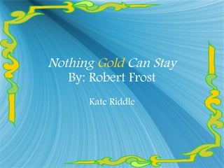 Nothing  Gold  Can Stay By: Robert Frost Kate Riddle 