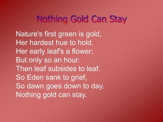 Nature's first green is gold,
Her hardest hue to hold.
Her early leaf's a flower;
But only so an hour.
Then leaf subsides to leaf.
So Eden sank to grief,
So dawn goes down to day.
Nothing gold can stay.
 
