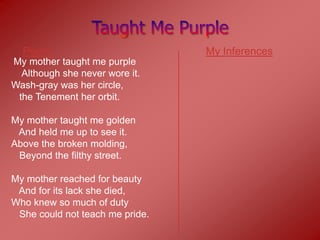 Poem                           My Inferences
My mother taught me purple
  Although she never wore it.
Wash-gray was her circle,
 the Tenement her orbit.

My mother taught me golden
 And held me up to see it.
Above the broken molding,
 Beyond the filthy street.

My mother reached for beauty
 And for its lack she died,
Who knew so much of duty
 She could not teach me pride.
 