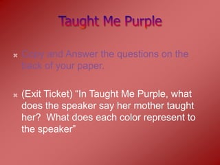   Copy and Answer the questions on the
    back of your paper.

   (Exit Ticket) “In Taught Me Purple, what
    does the speaker say her mother taught
    her? What does each color represent to
    the speaker”
 