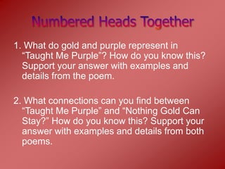 1. What do gold and purple represent in
  “Taught Me Purple”? How do you know this?
  Support your answer with examples and
  details from the poem.

2. What connections can you find between
  “Taught Me Purple” and “Nothing Gold Can
  Stay?” How do you know this? Support your
  answer with examples and details from both
  poems.
 