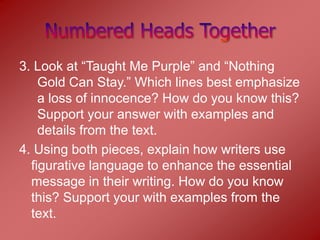 3. Look at “Taught Me Purple” and “Nothing
    Gold Can Stay.” Which lines best emphasize
    a loss of innocence? How do you know this?
    Support your answer with examples and
    details from the text.
4. Using both pieces, explain how writers use
  figurative language to enhance the essential
  message in their writing. How do you know
  this? Support your with examples from the
  text.
 