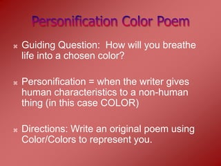    Guiding Question: How will you breathe
    life into a chosen color?

   Personification = when the writer gives
    human characteristics to a non-human
    thing (in this case COLOR)

   Directions: Write an original poem using
    Color/Colors to represent you.
 