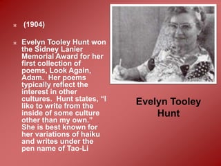    (1904)

   Evelyn Tooley Hunt won
    the Sidney Lanier
    Memorial Award for her
    first collection of
    poems, Look Again,
    Adam. Her poems
    typically reflect the
    interest in other
    cultures. Hunt states, “I   Evelyn Tooley
    like to write from the
    inside of some culture          Hunt
    other than my own.”
    She is best known for
    her variations of haiku
    and writes under the
    pen name of Tao-Li
 