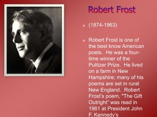    (1874-1963)

   Robert Frost is one of
    the best know American
    poets. He was a four-
    time winner of the
    Pulitzer Prize. He lived
    on a farm in New
    Hampshire; many of his
    poems are set in rural
    New England. Robert
    Frost’s poem, "The Gift
    Outright” was read in
    1961 at President John
    F. Kennedy’s
 