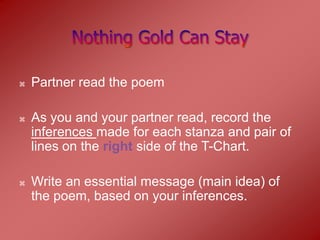    Partner read the poem

   As you and your partner read, record the
    inferences made for each stanza and pair of
    lines on the right side of the T-Chart.

   Write an essential message (main idea) of
    the poem, based on your inferences.
 
