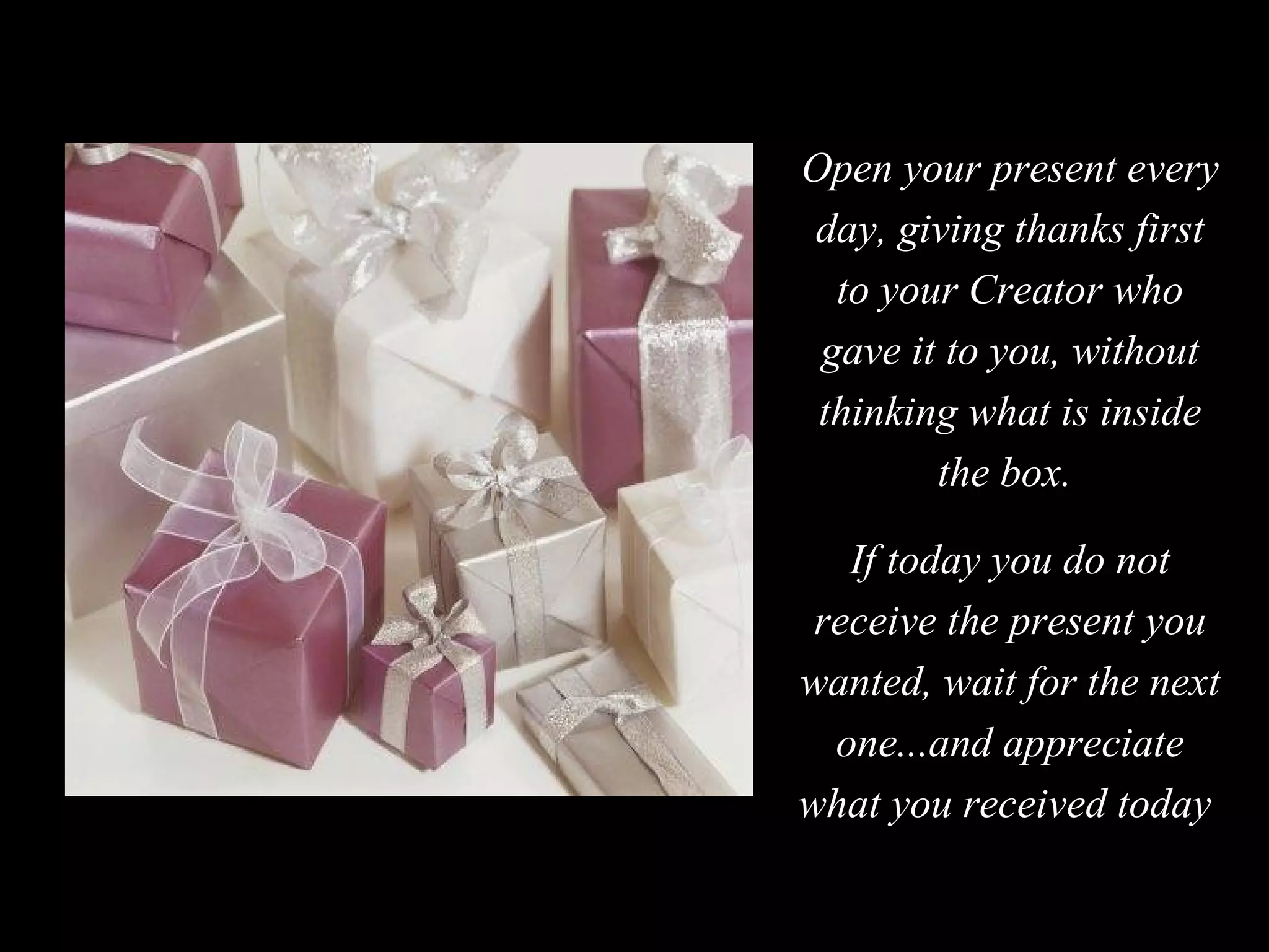 Open your present every day, giving thanks first to your Creator who gave it to you, without thinking what is inside the box.  If today you do not receive the present you wanted, wait for the next one...and appreciate what you received today  