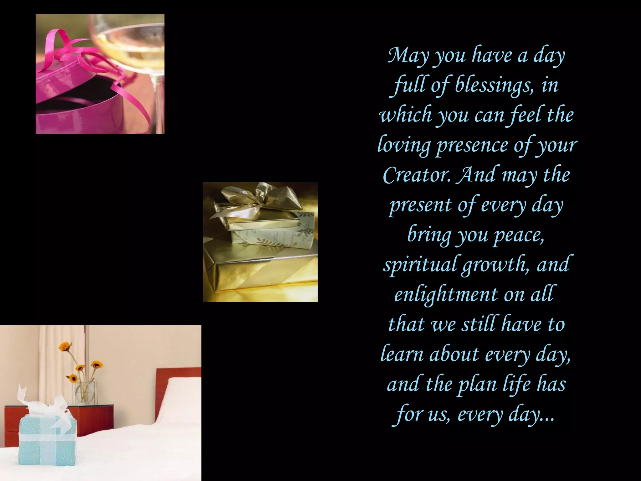 May you have a day full of blessings, in which you can feel the loving presence of your Creator. And may the present of every day bring you peace, spiritual growth, and enlightment on all  that we still have to learn about every day, and the plan life has for us, every day... 
