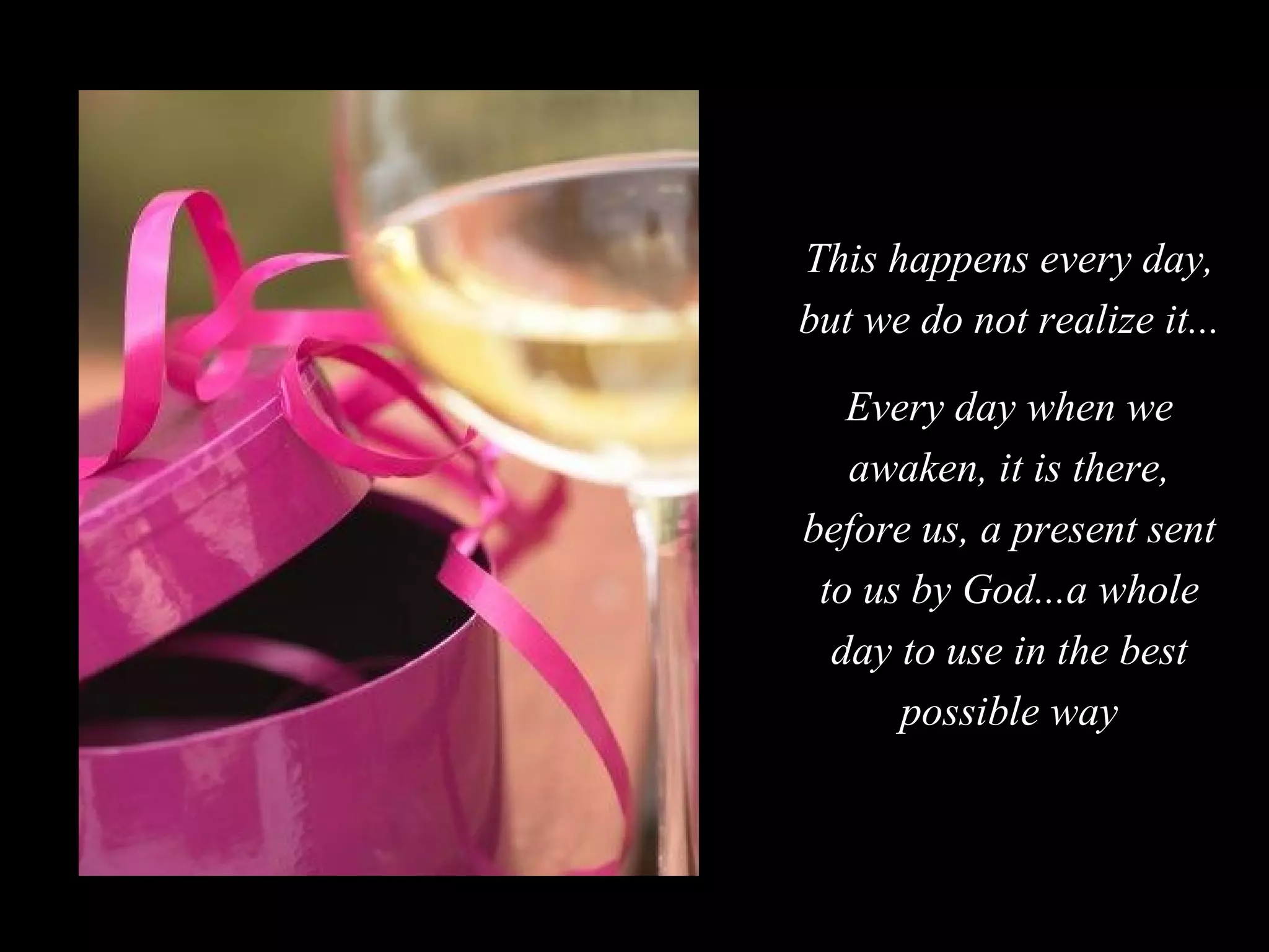 This happens every day, but we do not realize it... Every day when we awaken, it is there, before us, a present sent to us by God...a whole day to use in the best possible way 