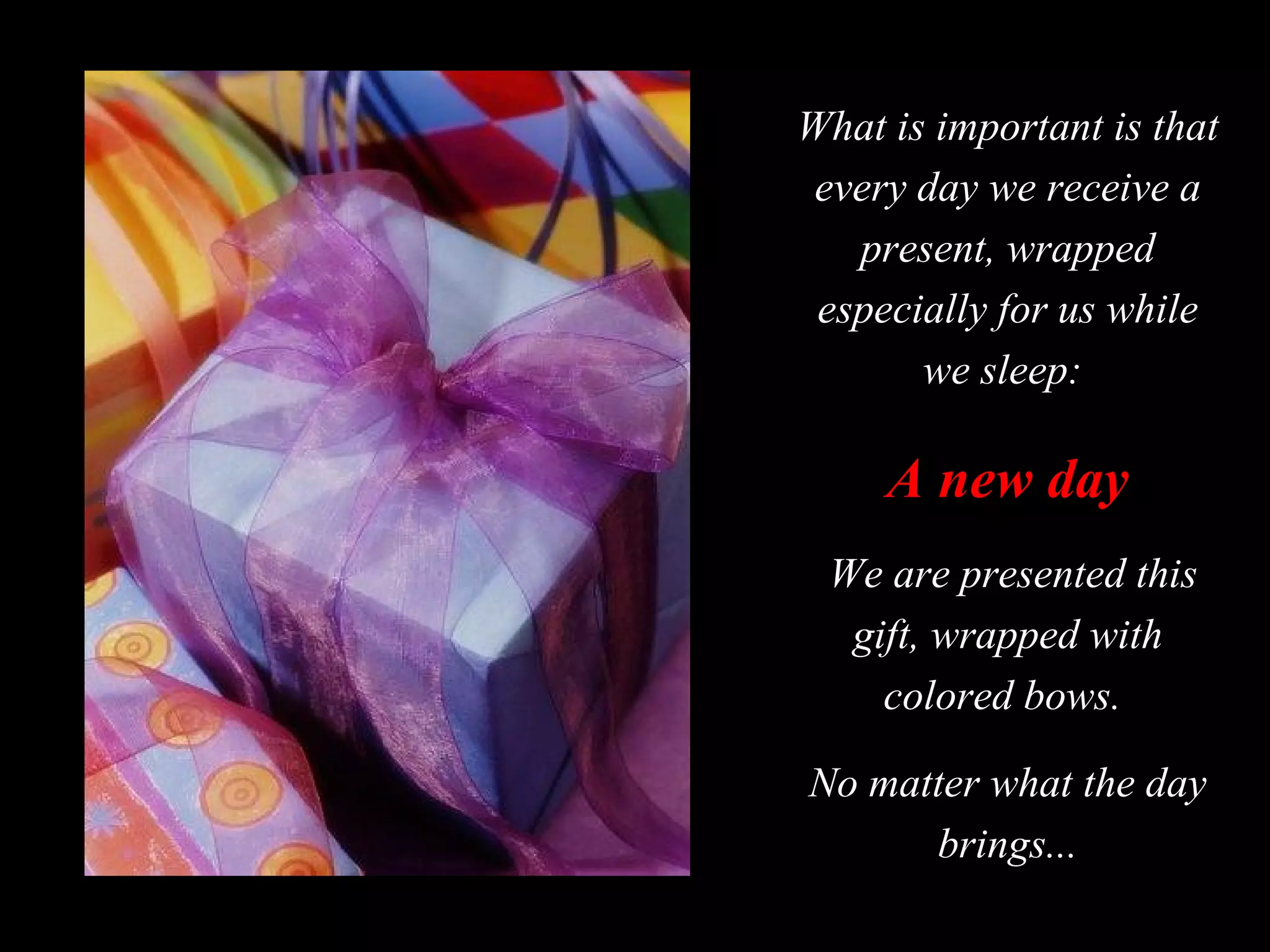 What is important is that every day we receive a present, wrapped especially for us while we sleep:  A new day We are presented this gift, wrapped with colored bows.  No matter what the day brings... 