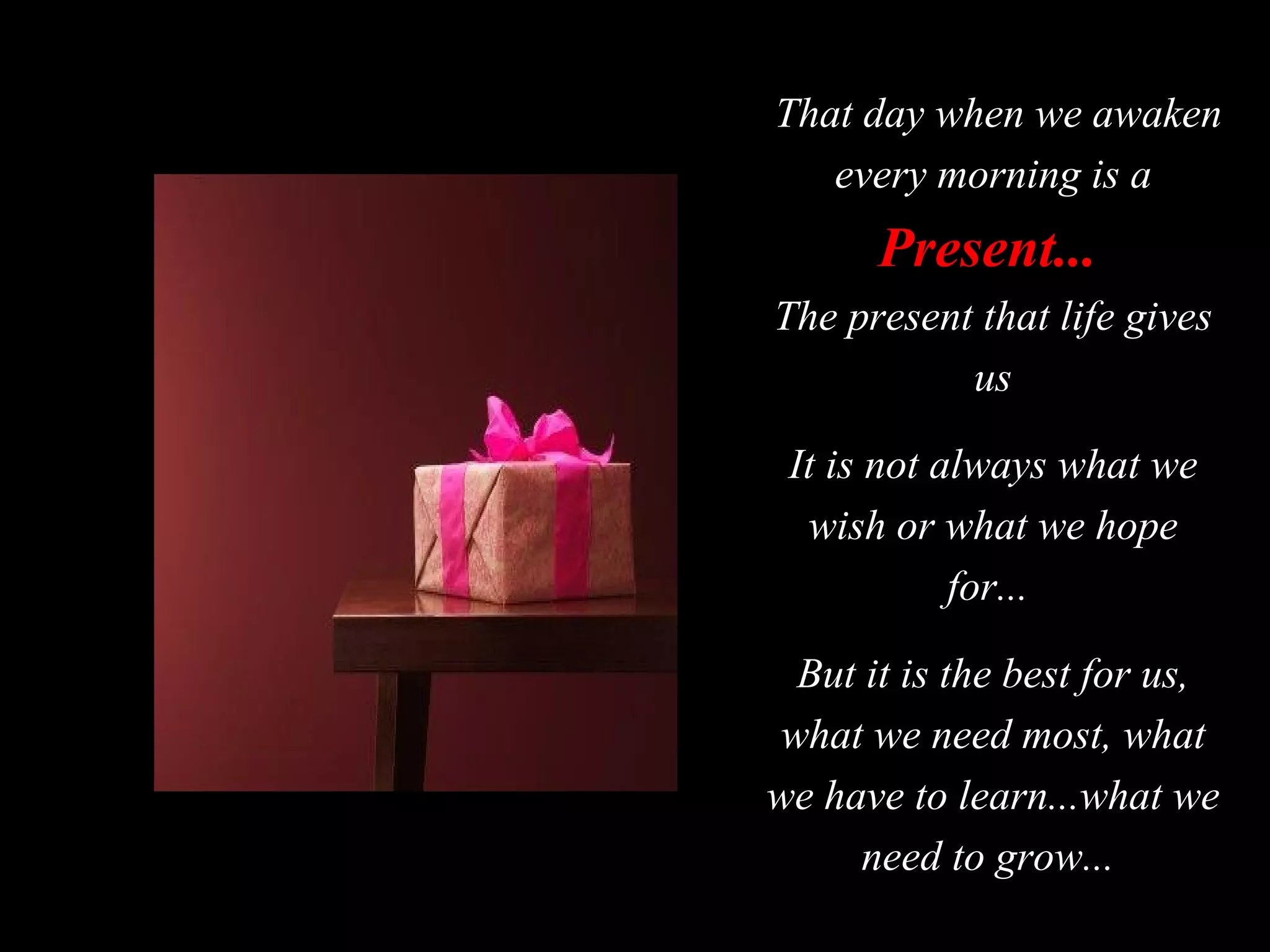 That day when we awaken every morning is a  Present...   The present that life gives us It is not always what we wish or what we hope for...  But it is the best for us, what we need most, what we have to learn...what we need to grow...  