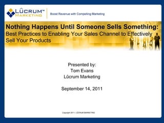 Nothing Happens Until Someone Sells Something:
Best Practices to Enabling Your Sales Channel to Effectively
Sell Your Products



                          Presented by:
                           Tom Evans
                        Lûcrum Marketing

                      September 14, 2011




                       Copyright 2011- LÛCRUM MARKETING
 