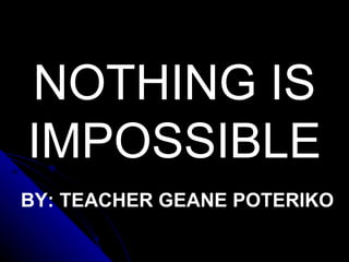 NOTHING IS IMPOSSIBLE BY: TEACHER GEANE POTERIKO 