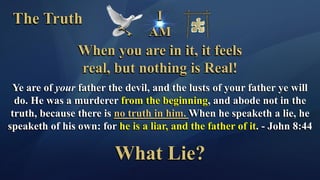 I
AM
The Truth
When you are in it, it feels
real, but nothing is Real!
Ye are of your father the devil, and the lusts of your father ye will
do. He was a murderer from the beginning, and abode not in the
truth, because there is no truth in him. When he speaketh a lie, he
speaketh of his own: for he is a liar, and the father of it. - John 8:44
What Lie?
 