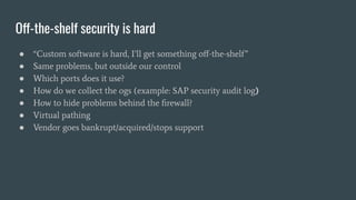 Off-the-shelf security is hard
● “Custom software is hard, I’ll get something oﬀ-the-shelf”
● Same problems, but outside our control
● Which ports does it use?
● How do we collect the ogs (example: SAP security audit log)
● How to hide problems behind the ﬁrewall?
● Virtual pathing
● Vendor goes bankrupt/acquired/stops support
 
