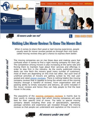 When it comes to share their good or bad moving experience, people
  usually seek for mover reviews portals as through their nice tools
  called moving reviews they get a chance to express them better.


The moving companies are on rise these days and making users feel
confused when it comes to find a right moving company for their job.
The competition among movers is also increasing at the same rate and
forcing them to maintain hype about their services and offerings in
order to stay firm in the industry. As the overly publicized moving
deals can now fetch the movers good many number of customers,
most of them are depending on this trick too often. But such kind of
unethical activities of movers are getting curbed by the real user
posted and rated mover reviews. There is nothing helpful like moving
company reviews that is capable to bring the whole view of the moving
industry through a handful of reviews. From organization skill and
packing ability to timely execution and delivery, all come included in
the mover reviews and hence they can help people to find the best
mover in the area.


The popularity of the moving company reviews is mainly due to
their worth in making users feel which moving companies will work
best for their specific kind of move. The basic to special moving
company details including their area of specialization, operation,
package varieties and experience get revealed through the moving
reviews so that people can understand and capitalize on the movers in
 