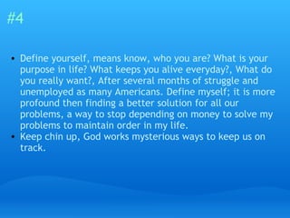 #4 Define yourself, means know, who you are? What is your purpose in life? What keeps you alive everyday?, What do you really want?, After several months of struggle and unemployed as many Americans. Define myself; it is more profound then finding a better solution for all our problems, a way to stop depending on money to solve my problems to maintain order in my life.  Keep chin up, God works mysterious ways to keep us on track. 