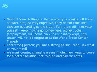 #5 Media T.V are telling us, that recovery is coming, all these network are just very objective, they do not take side, they are not telling us the truth. Turn them off, motivate yourself, keep moving go somewhere. Money, Jobs (employment) will come back to us in many ways, this season will not be forgotten as the World Trade Center Tragedy.  I am strong person; you are a strong person, read, say what on your mind?  We must create, changing means finding new ways to come for a better solution, not to push and pay for votes. 