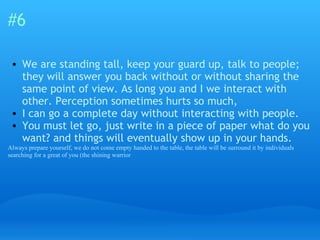 #6 We are standing tall, keep your guard up, talk to people; they will answer you back without or without sharing the same point of view. As long you and I we interact with other. Perception sometimes hurts so much,  I can go a complete day without interacting with people.  You must let go, just write in a piece of paper what do you want? and things will eventually show up in your hands. Always prepare yourself, we do not come empty handed to the table, the table will be surround it by individuals searching for a great of you (the shining warrior 