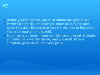 #7 Define yourself means you must obtain the special skill. Perfect it that skill educate you more on it, sleep and nurse this skill. Believe that you are the best in the world. You are a master on this skill. In our society, smile means confidence and great attitude, you must be a warrior inside, and you must show a complete great of you at every place. 