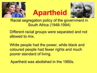 Apartheid
Racial segregation policy of the government in
South Africa (1948-1994)
Different racial groups were separated and not
allowed to mix.
White people had the power, while black and
coloured people had fewer rights and much
poorer standard of living.
Apartheid was abolished in the 1990s.
 