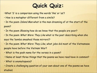 Quick Quiz:
•What ‘S’ is a comparison using the words ‘like’ or ‘as’?
• How is a metaphor different from a simile?
• In the poem Island Man what is the man dreaming of at the start of the
poem?
• In the poem Blessing how do we know that the people are poor?
• In the poem What Were They Like what is the poet describing when she
says the ‘bombs smashed those mirrors’?
• In the poem What Were They Like, what jobs did most of the Vietnamese
people have before the Vietnam War?
• What is the posh name for the verses in a poem?
• Name at least three things that the poems we have read have in common?
• What is onomatopoeia?
• Create a challenging question of your own about one of the poems we have
studied.
 