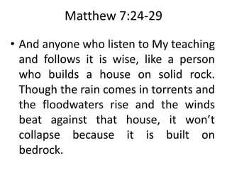 Matthew 7:24-29
• And anyone who listen to My teaching
and follows it is wise, like a person
who builds a house on solid rock.
Though the rain comes in torrents and
the floodwaters rise and the winds
beat against that house, it won’t
collapse because it is built on
bedrock.
 